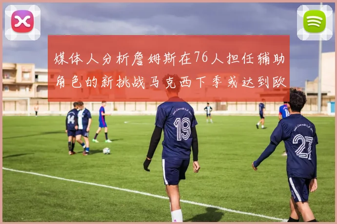 媒体人分析詹姆斯在76人担任辅助角色的新挑战马克西下季或达到欧文的状态