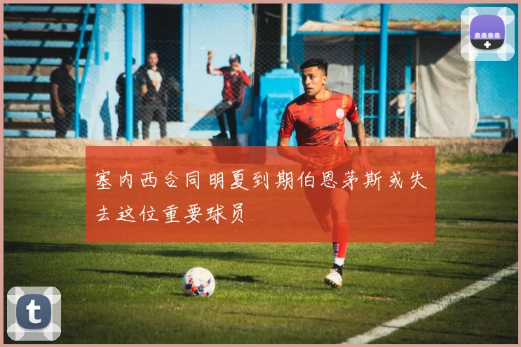 塞内西合同明夏到期伯恩茅斯或失去这位重要球员