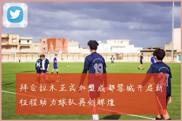 拜合拉木正式加盟成都蓉城开启新征程助力球队再创辉煌