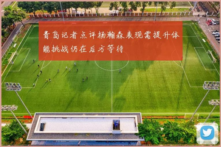 青岛记者点评杨瀚森表现需提升体能挑战仍在后方等待