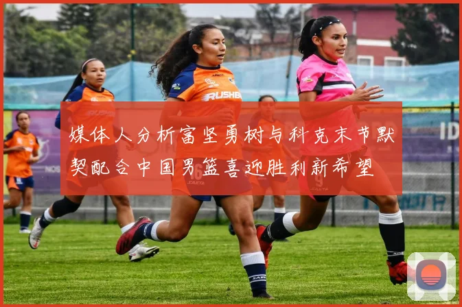 媒体人分析富坚勇树与科克末节默契配合中国男篮喜迎胜利新希望