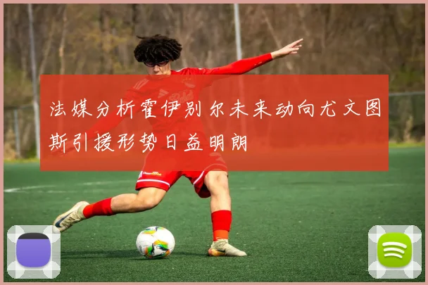 法媒分析霍伊别尔未来动向尤文图斯引援形势日益明朗