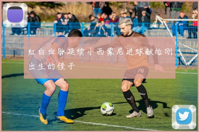 红白血脉延续小西蒙尼进球献给刚出生的侄子