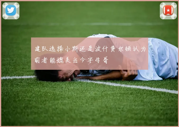 建队选择小斯还是波什费尔顿认为前者能媲美当今字母哥
