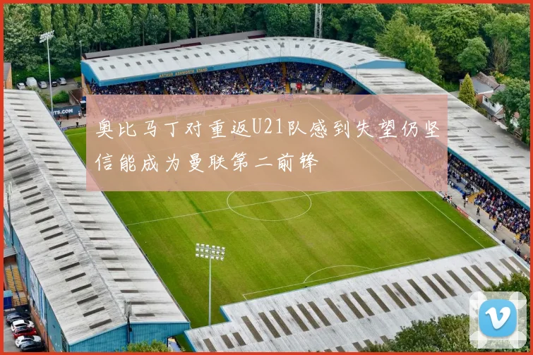 奥比马丁对重返U21队感到失望仍坚信能成为曼联第二前锋