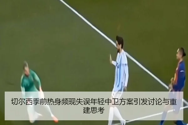 切尔西季前热身频现失误年轻中卫方案引发讨论与重建思考（mksports）